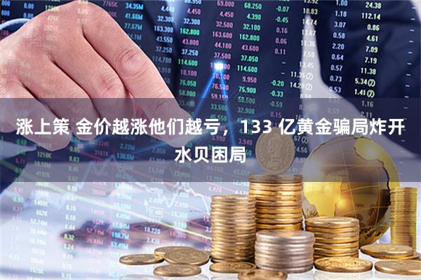 涨上策 金价越涨他们越亏，133 亿黄金骗局炸开水贝困局