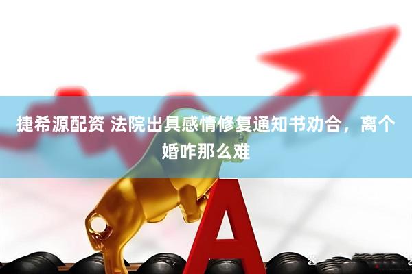 捷希源配资 法院出具感情修复通知书劝合，离个婚咋那么难