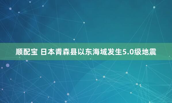 顺配宝 日本青森县以东海域发生5.0级地震