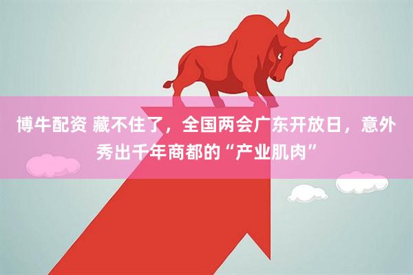 博牛配资 藏不住了,全国两会广东开放日,意外秀出千年商都的“产业肌肉”
