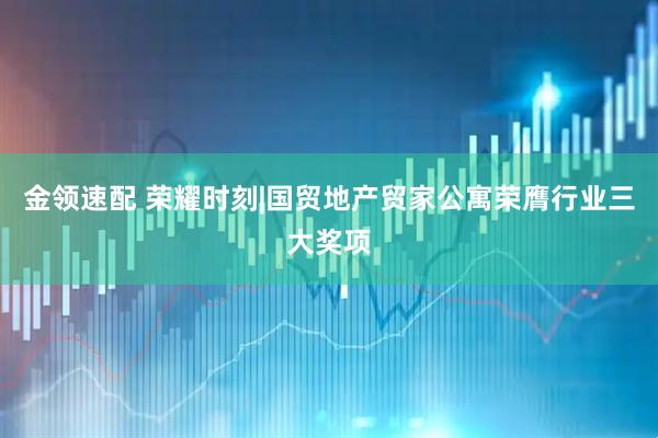 金领速配 荣耀时刻|国贸地产贸家公寓荣膺行业三大奖项