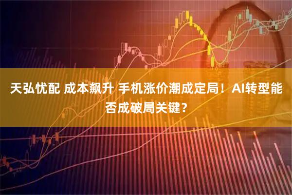 天弘忧配 成本飙升 手机涨价潮成定局！AI转型能否成破局关键？