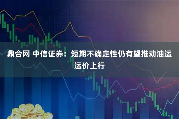 鼎合网 中信证券:短期不确定性仍有望推动油运运价上行