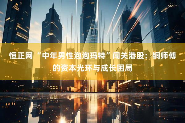 恒正网 “中年男性泡泡玛特”闯关港股:铜师傅的资本光环与成长困局