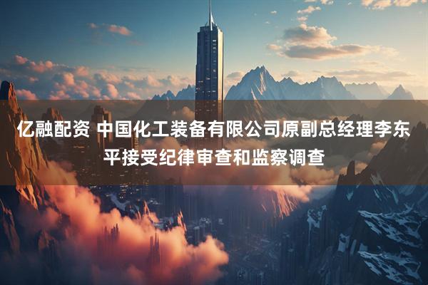 亿融配资 中国化工装备有限公司原副总经理李东平接受纪律审查和监察调查