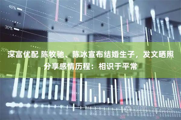 深富优配 陈牧驰、陈冰宣布结婚生子,发文晒照分享感情历程:相识于平常