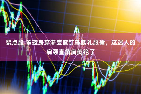 聚点股 董璇身穿渐变蓝钉珠款礼服裙,这迷人的肩颈直角肩美绝了