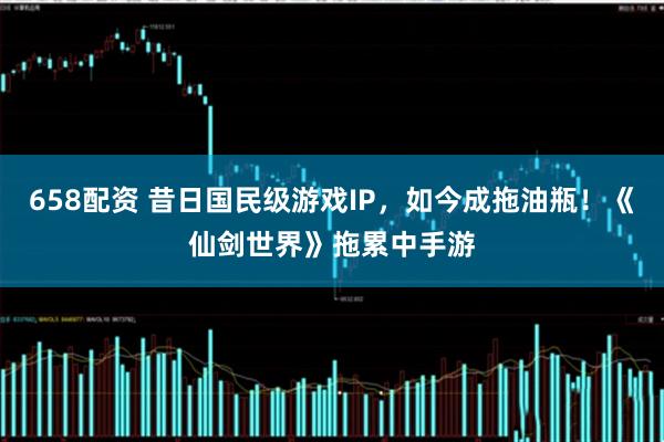 658配资 昔日国民级游戏IP，如今成拖油瓶！《仙剑世界》拖累中手游