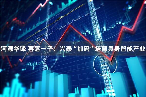河源华锋 再落一子！兴泰“加码”培育具身智能产业