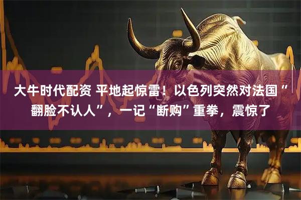 大牛时代配资 平地起惊雷！以色列突然对法国“翻脸不认人”，一记“断购”重拳，震惊了
