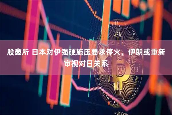 股鑫所 日本对伊强硬施压要求停火，伊朗或重新审视对日关系