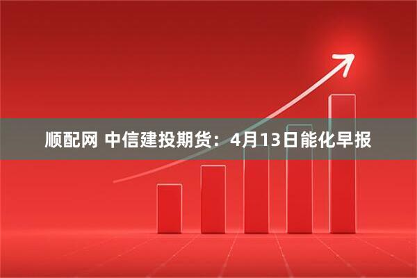 顺配网 中信建投期货：4月13日能化早报