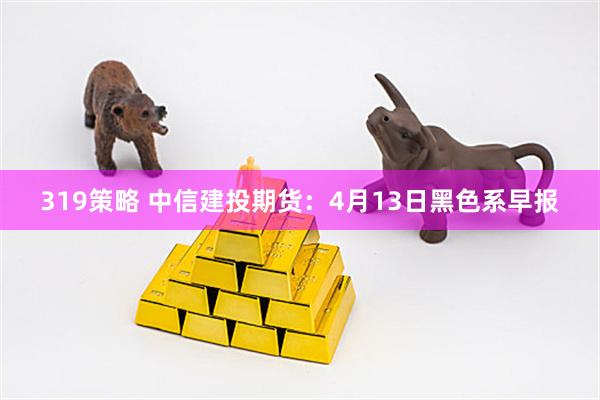 319策略 中信建投期货：4月13日黑色系早报