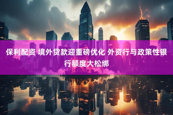 保利配资 境外贷款迎重磅优化 外资行与政策性银行额度大松绑