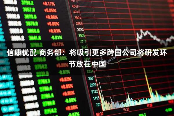 信康优配 商务部：将吸引更多跨国公司将研发环节放在中国