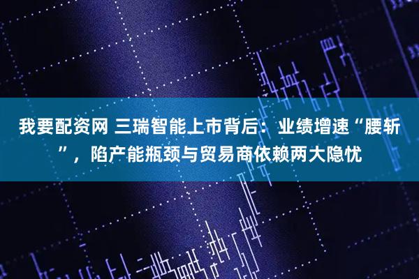 我要配资网 三瑞智能上市背后：业绩增速“腰斩”，陷产能瓶颈与贸易商依赖两大隐忧