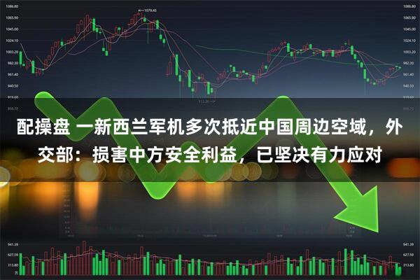 配操盘 一新西兰军机多次抵近中国周边空域,外交部:损害中方安全利益,已坚决有力应对