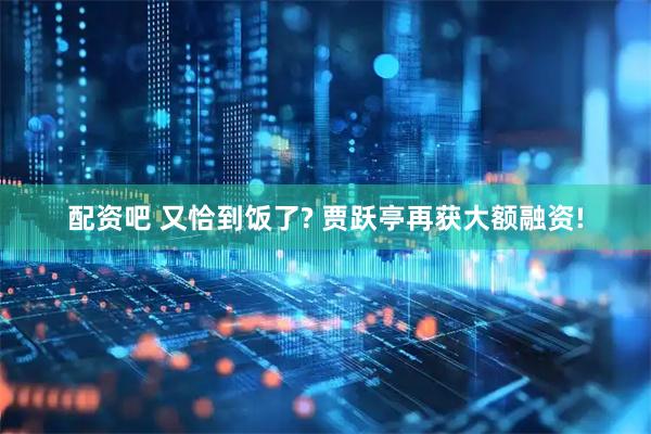 配资吧 又恰到饭了? 贾跃亭再获大额融资!