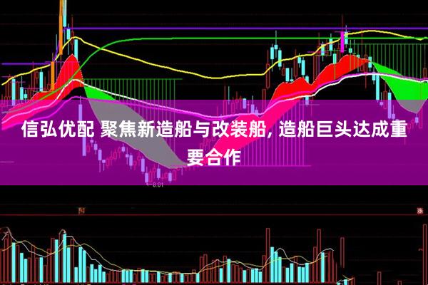 信弘优配 聚焦新造船与改装船, 造船巨头达成重要合作