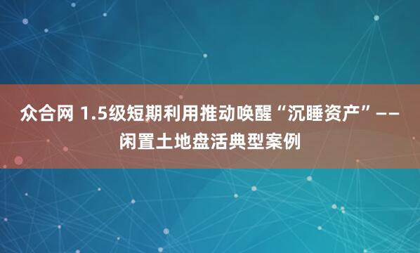 众合网 1.5级短期利用推动唤醒“沉睡资产”——闲置土地盘活典型案例