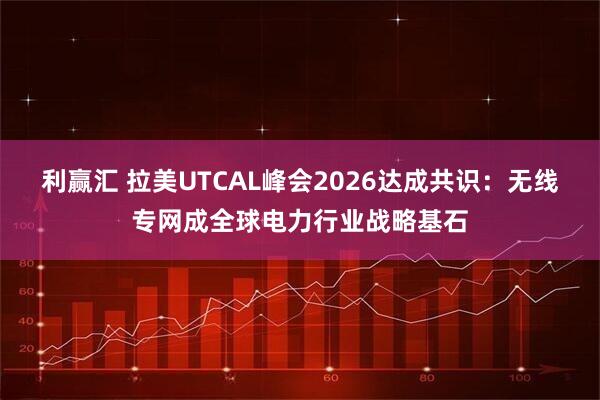 利赢汇 拉美UTCAL峰会2026达成共识：无线专网成全球电力行业战略基石