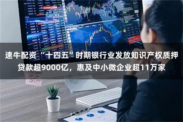 速牛配资 “十四五”时期银行业发放知识产权质押贷款超9000亿，惠及中小微企业超11万家