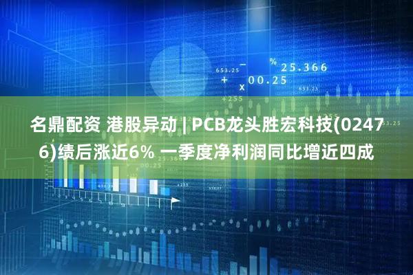 名鼎配资 港股异动 | PCB龙头胜宏科技(02476)绩后涨近6% 一季度净利润同比增近四成