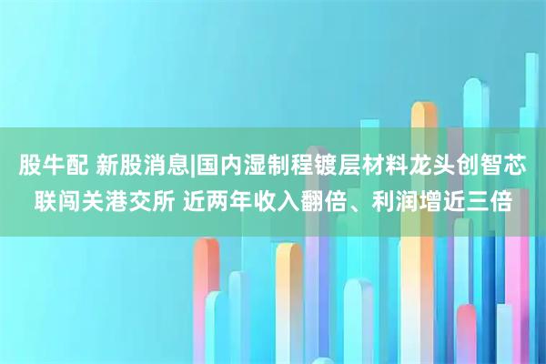 股牛配 新股消息|国内湿制程镀层材料龙头创智芯联闯关港交所 近两年收入翻倍、利润增近三倍