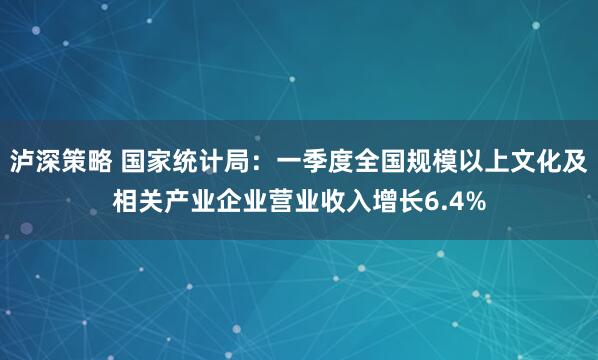 泸深策略 国家统计局：一季度全国规模以上文化及相关产业企业营业收入增长6.4%