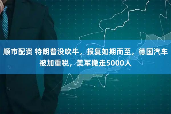 顺市配资 特朗普没吹牛，报复如期而至，德国汽车被加重税，美军撤走5000人