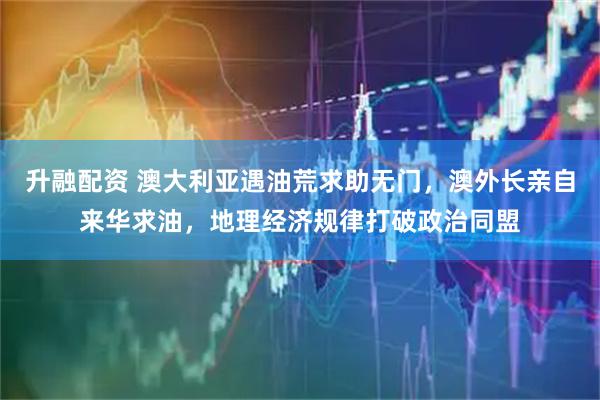 升融配资 澳大利亚遇油荒求助无门，澳外长亲自来华求油，地理经济规律打破政治同盟