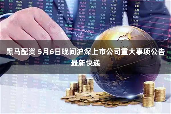 黑马配资 5月6日晚间沪深上市公司重大事项公告最新快递