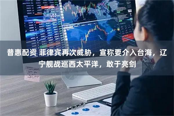 普惠配资 菲律宾再次威胁，宣称要介入台海，辽宁舰战巡西太平洋，敢于亮剑