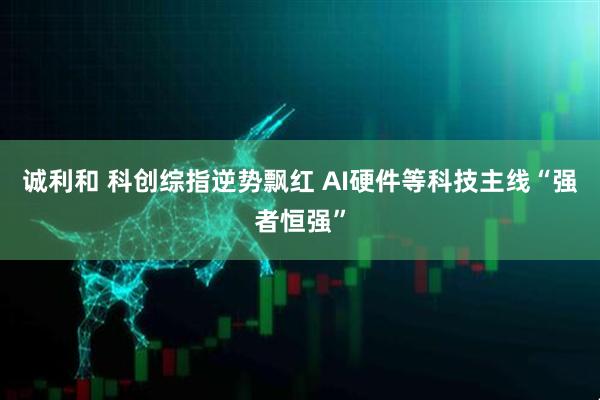 诚利和 科创综指逆势飘红 AI硬件等科技主线“强者恒强”