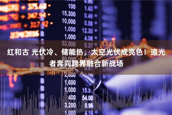 红和古 光伏冷、储能热，太空光伏成亮色！追光者奔向跨界融合新战场