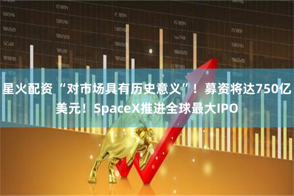 星火配资 “对市场具有历史意义”！募资将达750亿美元！SpaceX推进全球最大IPO