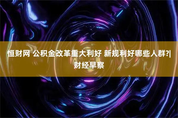 恒财网 公积金改革重大利好 新规利好哪些人群?|财经早察