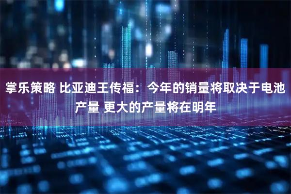 掌乐策略 比亚迪王传福:今年的销量将取决于电池产量 更大的产量将在明年