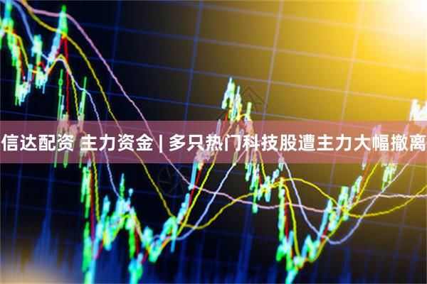 信达配资 主力资金 | 多只热门科技股遭主力大幅撤离
