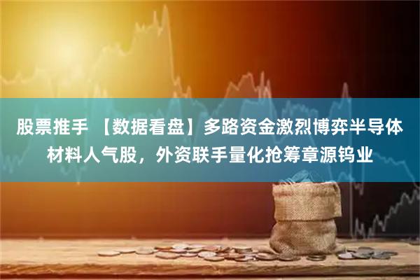 股票推手 【数据看盘】多路资金激烈博弈半导体材料人气股，外资联手量化抢筹章源钨业