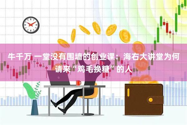 牛千万 一堂没有围墙的创业课:海右大讲堂为何请来“鸡毛换糖”的人