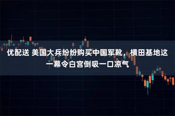 优配送 美国大兵纷纷购买中国军靴，横田基地这一幕令白宫倒吸一口凉气
