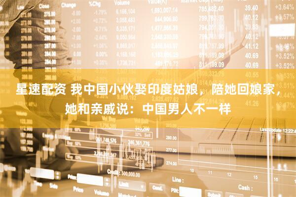 星速配资 我中国小伙娶印度姑娘，陪她回娘家，她和亲戚说：中国男人不一样