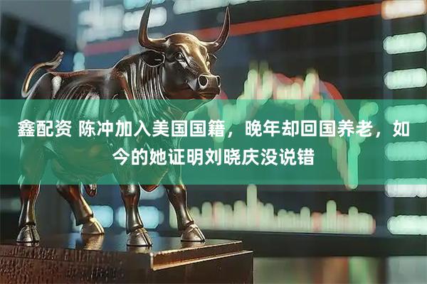 鑫配资 陈冲加入美国国籍，晚年却回国养老，如今的她证明刘晓庆没说错