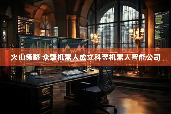 火山策略 众擎机器人成立科翌机器人智能公司