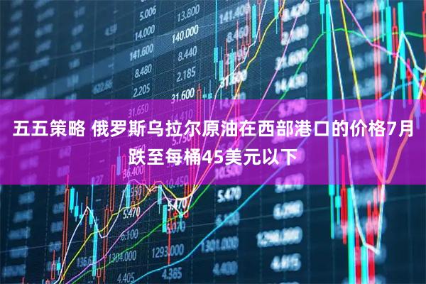 五五策略 俄罗斯乌拉尔原油在西部港口的价格7月跌至每桶45美元以下