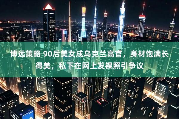 博远策略 90后美女成乌克兰高官,身材饱满长得美,私下在网上发裸照引争议