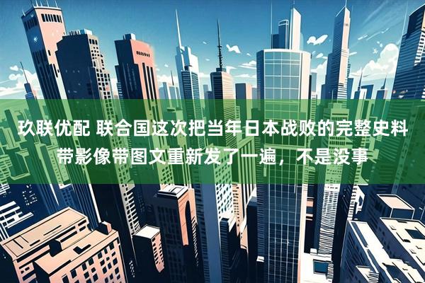 玖联优配 联合国这次把当年日本战败的完整史料带影像带图文重新发了一遍,不是没事