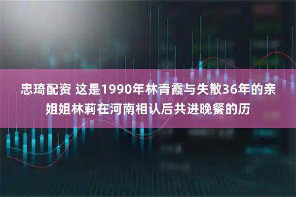 忠琦配资 这是1990年林青霞与失散36年的亲姐姐林莉在河南相认后共进晚餐的历