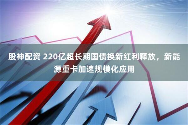 股神配资 220亿超长期国债换新红利释放，新能源重卡加速规模化应用
